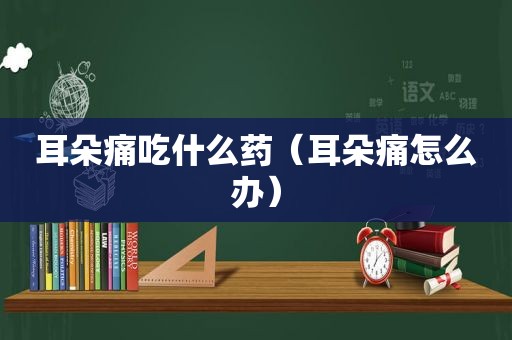 耳朵痛吃什么药（耳朵痛怎么办）