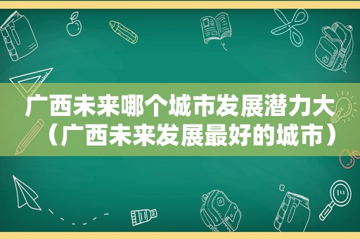 广西未来哪个城市发展潜力大（广西未来发展最好的城市）