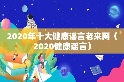 2020年十大健康谣言老来网（2020健康谣言）  第1张