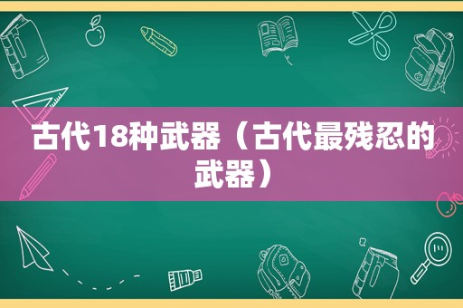 古代18种武器（古代最残忍的武器）