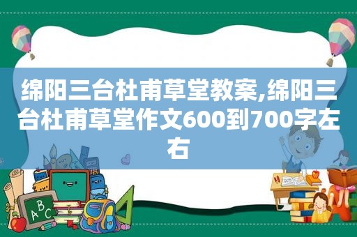 绵阳三台杜甫草堂教案,绵阳三台杜甫草堂作文600到700字左右