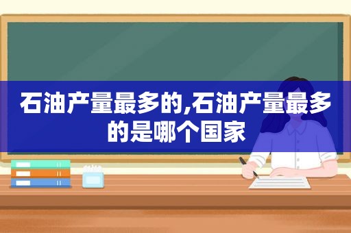 石油产量最多的,石油产量最多的是哪个国家