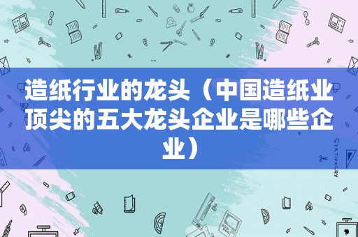 造纸行业的龙头（中国造纸业顶尖的五大龙头企业是哪些企业）