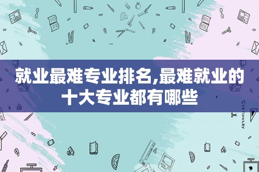 就业最难专业排名,最难就业的十大专业都有哪些