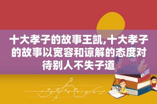 十大孝子的故事王凯,十大孝子的故事以宽容和谅解的态度对待别人不失子道