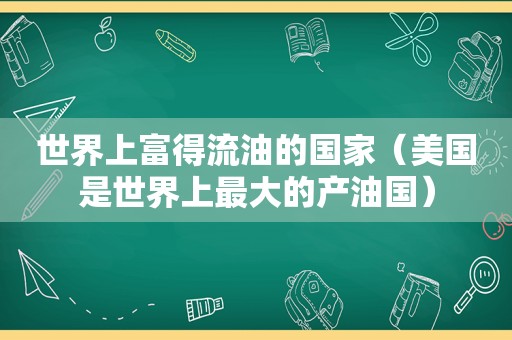 世界上富得流油的国家（美国是世界上最大的产油国）