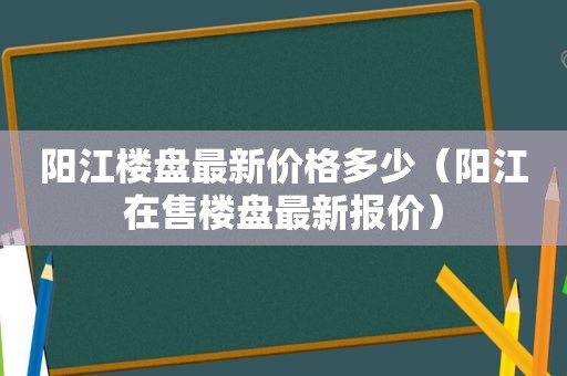 阳江楼盘最新价格多少（阳江在售楼盘最新报价）