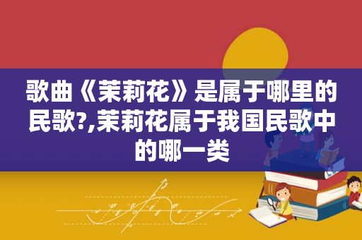 歌曲《茉莉花》是属于哪里的民歌?,茉莉花属于我国民歌中的哪一类