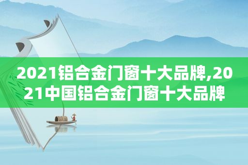 2021铝合金门窗十大品牌,2021中国铝合金门窗十大品牌