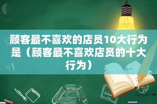 顾客最不喜欢的店员10大行为是（顾客最不喜欢店员的十大行为）