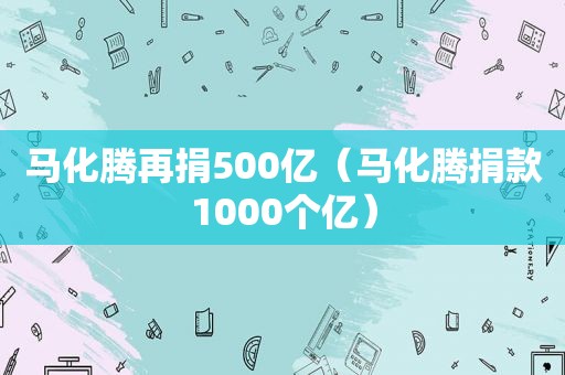 马化腾再捐500亿（马化腾捐款1000个亿）