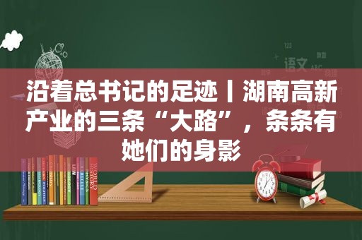 沿着总书记的足迹丨湖南高新产业的三条“大路”，条条有她们的身影