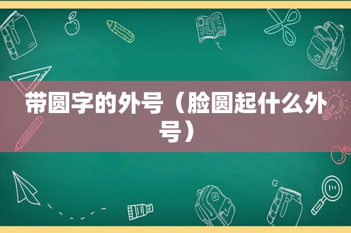 带圆字的外号（脸圆起什么外号）