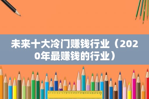 未来十大冷门赚钱行业（2020年最赚钱的行业）