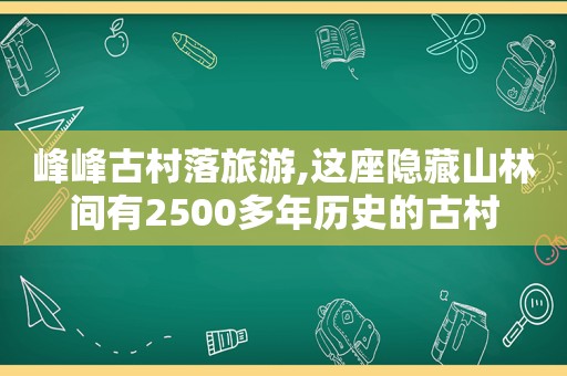 峰峰古村落旅游,这座隐藏山林间有2500多年历史的古村