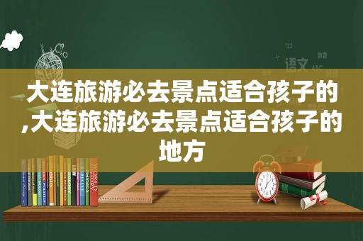 大连旅游必去景点适合孩子的,大连旅游必去景点适合孩子的地方