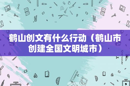 鹤山创文有什么行动（鹤山市创建全国文明城市）