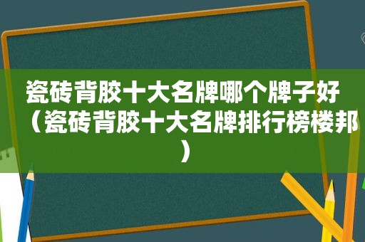 瓷砖背胶十大名牌哪个牌子好（瓷砖背胶十大名牌排行榜楼邦）