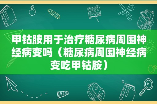 甲钴胺用于治疗糖尿病周围神经病变吗（糖尿病周围神经病变吃甲钴胺）