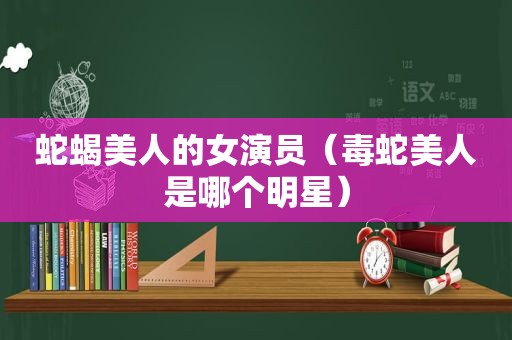 蛇蝎美人的女演员（毒蛇美人是哪个明星）