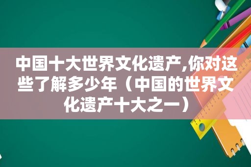 中国十大世界文化遗产,你对这些了解多少年（中国的世界文化遗产十大之一）