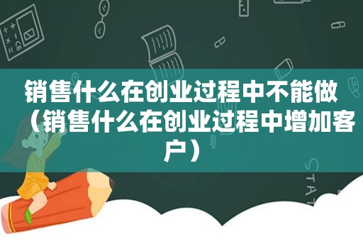 销售什么在创业过程中不能做（销售什么在创业过程中增加客户）