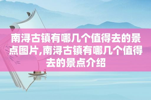 南浔古镇有哪几个值得去的景点图片,南浔古镇有哪几个值得去的景点介绍