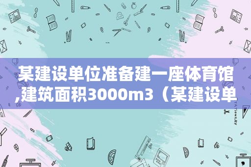 某建设单位准备建一座体育馆,建筑面积3000m3（某建设单位准备建一座体育馆,建筑面积3000平方米,预算）