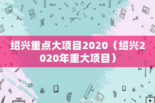 绍兴重点大项目2020（绍兴2020年重大项目）