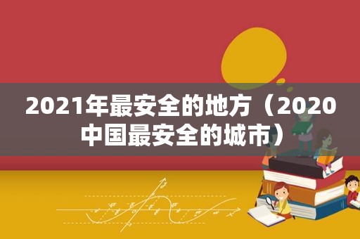 2021年最安全的地方（2020中国最安全的城市）