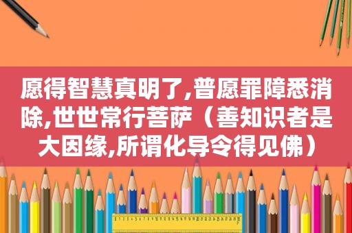 愿得智慧真明了,普愿罪障悉消除,世世常行菩萨（善知识者是大因缘,所谓化导令得见佛）