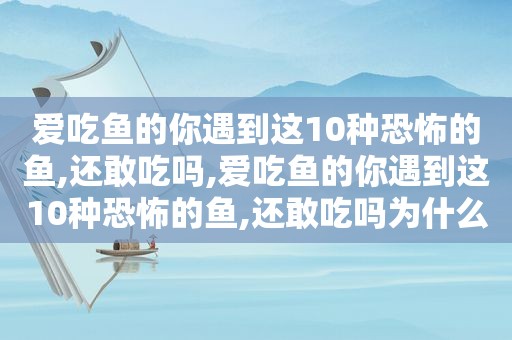 爱吃鱼的你遇到这10种恐怖的鱼,还敢吃吗,爱吃鱼的你遇到这10种恐怖的鱼,还敢吃吗为什么