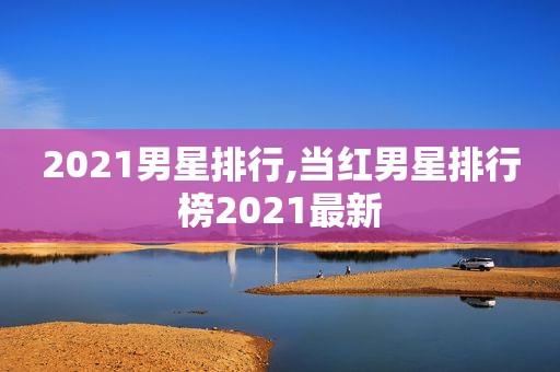 2021男星排行,当红男星排行榜2021最新