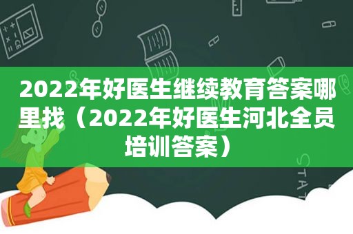 2022年好医生继续教育答案哪里找（2022年好医生河北全员培训答案）