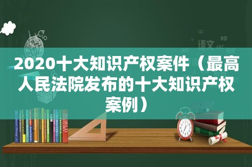 2020十大知识产权案件（最高人民法院发布的十大知识产权案例）