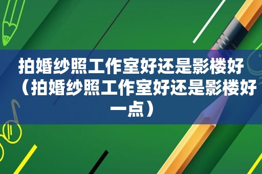 拍婚纱照工作室好还是影楼好（拍婚纱照工作室好还是影楼好一点）