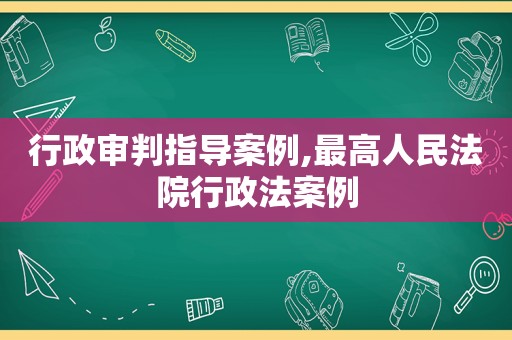 行政审判指导案例,最高人民法院行政法案例