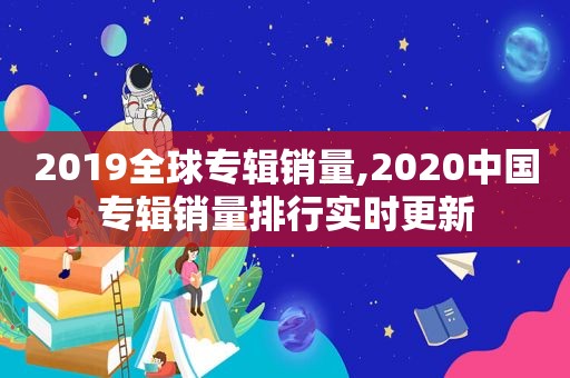 2019全球专辑销量,2020中国专辑销量排行实时更新