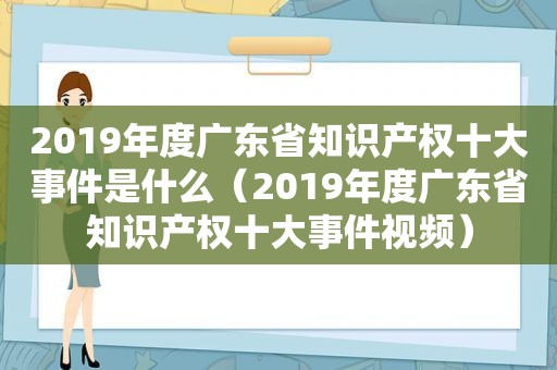 2019年度广东省知识产权十大事件是什么（2019年度广东省知识产权十大事件视频）