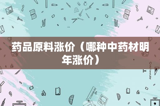 药品原料涨价（哪种中药材明年涨价）