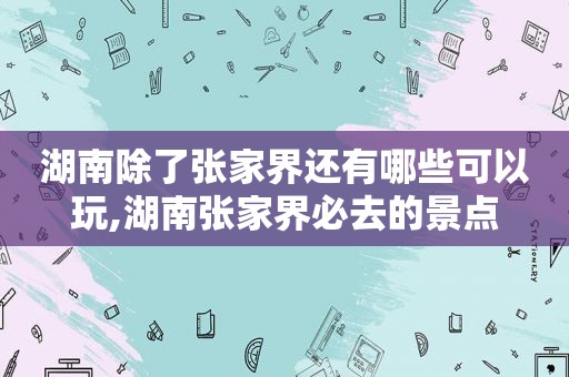 湖南除了张家界还有哪些可以玩,湖南张家界必去的景点