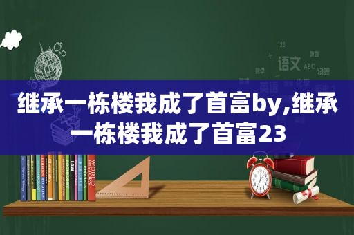 继承一栋楼我成了首富by,继承一栋楼我成了首富23