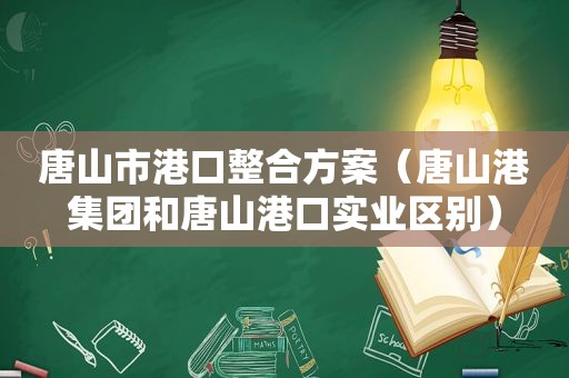 唐山市港口整合方案（唐山港集团和唐山港口实业区别）