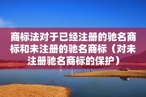 商标法对于已经注册的驰名商标和未注册的驰名商标（对未注册驰名商标的保护）