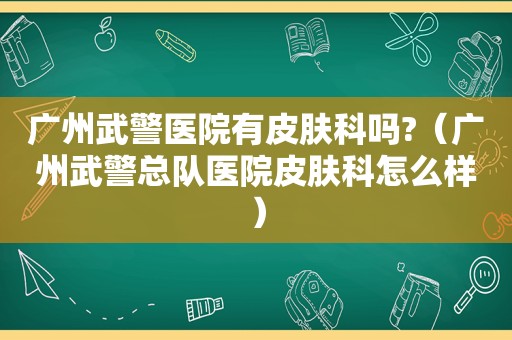 广州武警医院有皮肤科吗?（广州武警总队医院皮肤科怎么样）