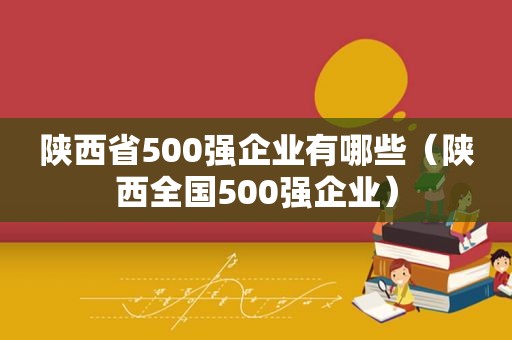 陕西省500强企业有哪些（陕西全国500强企业）