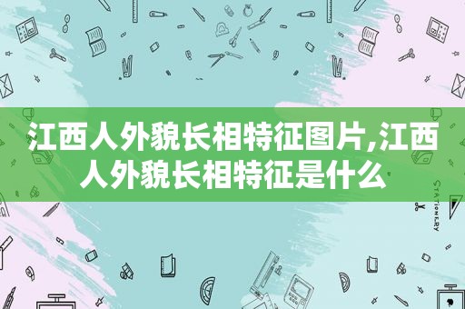 江西人外貌长相特征图片,江西人外貌长相特征是什么