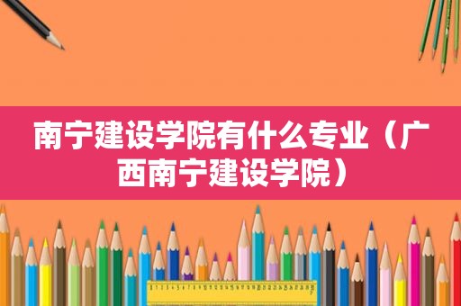 南宁建设学院有什么专业（广西南宁建设学院）