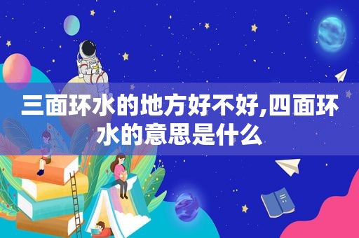 三面环水的地方好不好,四面环水的意思是什么