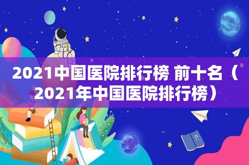 2021中国医院排行榜 前十名（2021年中国医院排行榜）